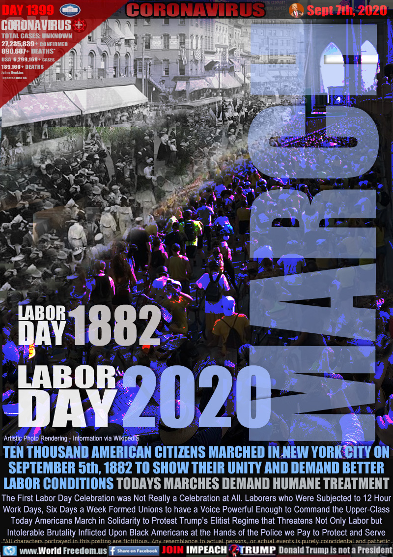 MARCH
LABOR
DAY 1882
LABOR
DAY 2020

TEN THOUSAND AMERICAN CITIZENS MARCHED IN NEW YORK CITY ON
SEPTEMBER 5th, 1882 TO SHOW THEIR UNITY AND DEMAND BETTER
LABOR CONDITIONS TODAYS MARCHES DEMAND HUMANE TREATMENT

The First Labor Day Celebration was Not Really a Celebration at All. Laborers who Were Subjected to 12 Hour
Work Days, Six Days a Week Formed Unions to have a Voice Powerful Enough to Command the Upper-Class
Today Americans March in Solidarity to Protest Trump’s Elitist Regime that Threatens Not Only Labor but
Intolerable Brutality Inflicted Upon Black Americans at the Hands of the Police we Pay to Protect and Serve