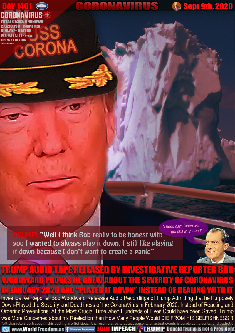 USS
CORONA

TRUMP: ”Well I think Bob really to be honest with
you I wanted to always play it down. I still like playing it down because I don’t want to create a panic”

TRUMP AUDIO TAPE RELEASED BY INVESTIGATIVE REPORTER BOB WOODWARD PROVES HE KNEW ABOUT THE SEVERITY OF CORONAVIRUS IN JANUARY 2020 AND “PLAYED IT DOWN” INSTEAD OF DEALING WITH IT

Richard Nixon 
