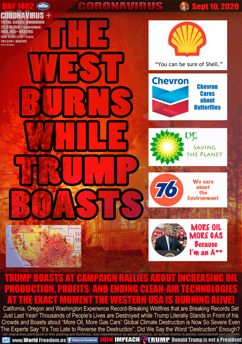 THE
WEST
BURNS
AGAIN

TRUMP BOASTS AT CAMPAIGN RALLIES ABOUT INCREASING OIL
PRODUCTION, PROFITS  AND ENDING CLEAN-AIR TECHNOLOGIES
AT THE EXACT MOMENT THE WESTERN USA IS BURNING ALIVE!

California, Oregon and Washington Experience Record-Breaking Wildfires that are Breaking Records Set
Just Last Year! Thousands of People’s Lives are Destroyed while Trump Literally Stands in Front of his
Crowds and Boasts about “More Oil, More Gas Cars” Global Climate Destruction is Now So Severe Even
The Experts Say “It’s Too Late to Reverse the Destruction”. Did We Say the Word “Destruction” Enough?