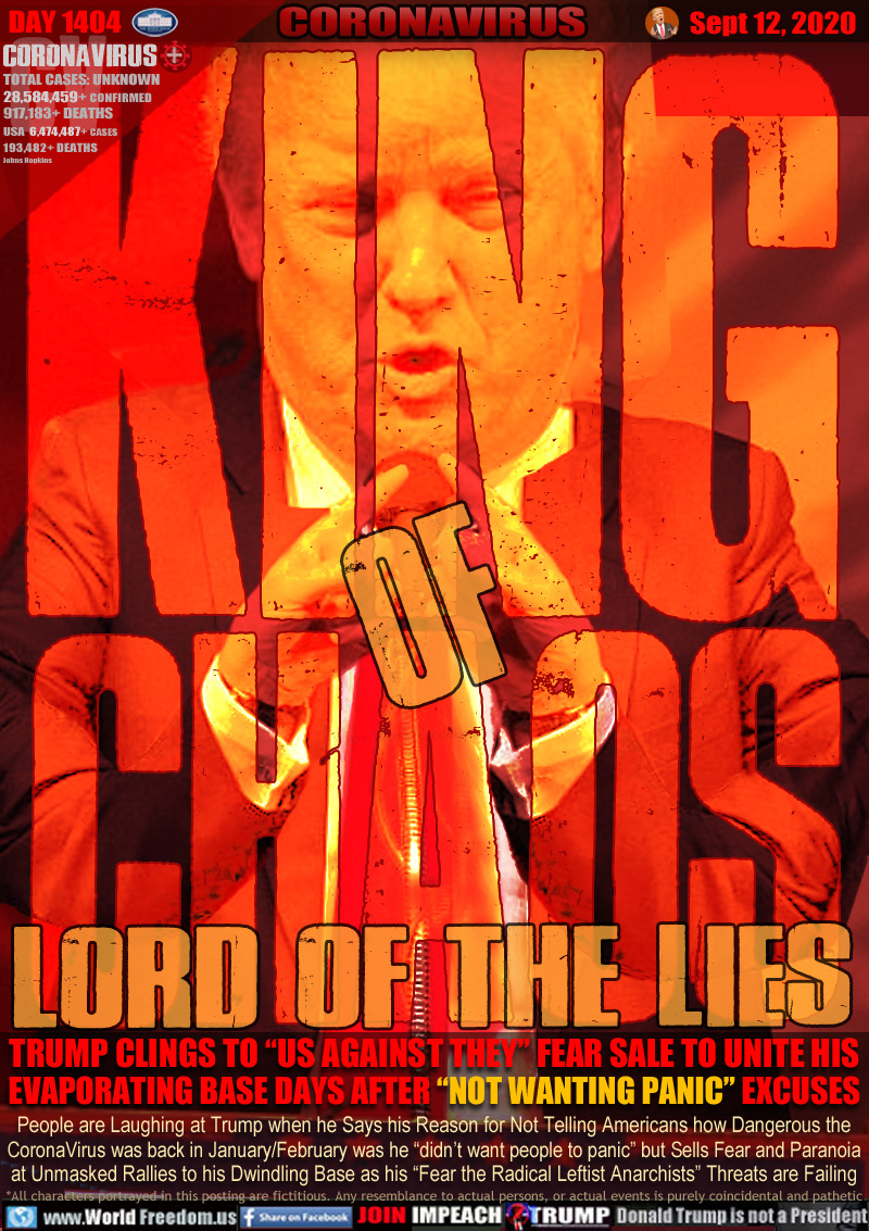 KING of
CHAOS

LORD OF THE LIES

TRUMP CLINGS TO “US AGAINST THEY” FEAR SALE TO UNITE HIS
EVAPORATING BASE DAYS AFTER “NOT WANTING PANIC” EXCUSES

People are Laughing at Trump when he Says his Reason for Not Telling Americans how Dangerous the
CoronaVirus was back in January/February was he “didn’t want people to panic” but Sells Fear and Paranoia
at Unmasked Rallies to his Dwindling Base as his “Fear the Radical Leftist Anarchists” Threats are Failing