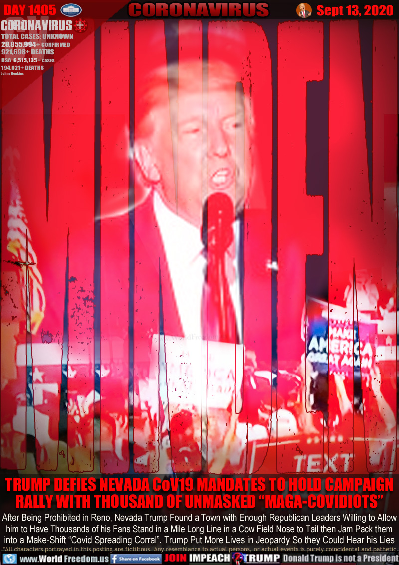 MINDEN 

TRUMP DEFIES NEVADA CoV19 MANDATES TO HOLD CAMPAIGN RALLY WITH THOUSAND OF UNMASKED “MAGA-COVIDIOTS”

After Being Prohibited in Reno, Nevada Trump Found a Town with Enough Republican Leaders Willing to Allow
him to Have Thousands of his Fans Stand in a Mile Long Line in a Cow Field Nose to Tail then Jam Pack them
into a Make-Shift “Covid Spreading Corral”. Trump Put More Lives in Jeopardy So they Could Hear his Lies