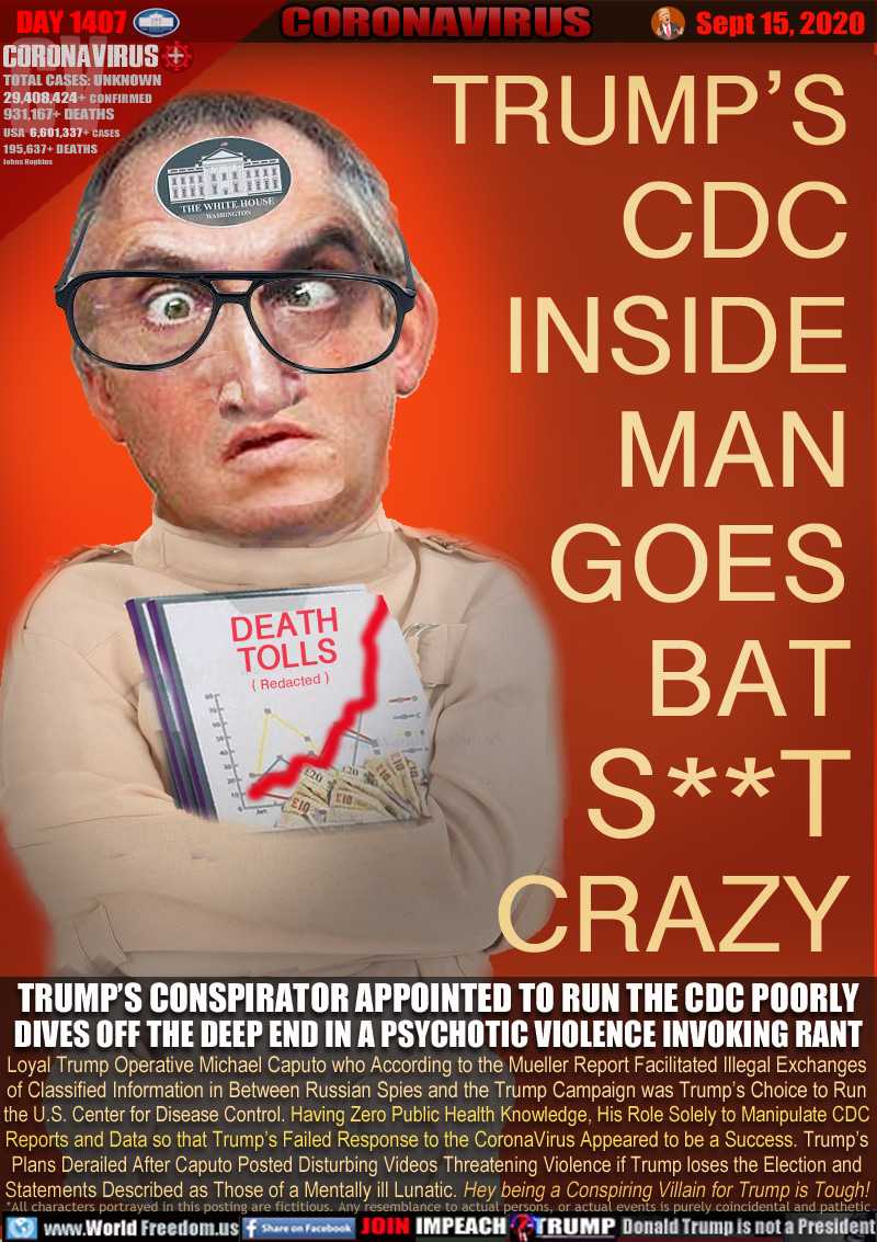TRUMP’S
CDC
INSIDE
MAN
GOES
BAT
S**T
CRAZY

TRUMP’S CONSPIRATOR APPOINTED TO RUN THE CDC POORLY
DIVES OFF THE DEEP END IN A PSYCHOTIC VIOLENCE INVOKING RANT

Loyal Trump Operative Michael Caputo who According to the Mueller Report Facilitated Illegal Exchanges
of Classified Information in Between Russian Spies and the Trump Campaign was Trump’s Choice to Run
the U.S. Center for Disease Control Having Zero Public Health Knowledge, His Role Solely to Manipulate CDC
Reports and Data so that Trump’s Failed Response to the CoronaVirus Appeared to be a Success. Trump’s
Plans Derailed After Caputo Posted Disturbing Videos Threatening Violence if Trump loses the Election and
Statements Described as Those of a Mentally ill Lunatic. Hey being a Conspiring Villain for Trump is Tough!