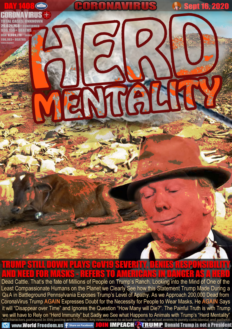 HERD MENTALITY

TRUMP STILL DOWN PLAYS CoV19 SEVERITY, DENIES RESPONSIBILITY
AND NEED FOR MASKS - REFERS TO AMERICANS IN DANGER AS A HERD

Dead Cattle. That’s the fate of Millions of People on Trump’s Ranch. Looking into the Mind of One of the
Least Compassionate Humans on the Planet we Clearly See how this Statement Trump Made During a
Q & A in Battleground Pennsylvania Exposes Trump’s Level of Apathy. As we Approach 200,000 Dead from
CoronaVirus Trump AGAIN Expresses Doubt for the Necessity for People to Wear Masks, He AGAIN Says
 it will “Disappear over Time” and Ignores the Question “How Many will Die?”. The Painful Truth is with Trump
 we will have to Rely on “Herd Immunity” but Sadly we See what Happens to Animals with Trump’s “Herd Mentality”