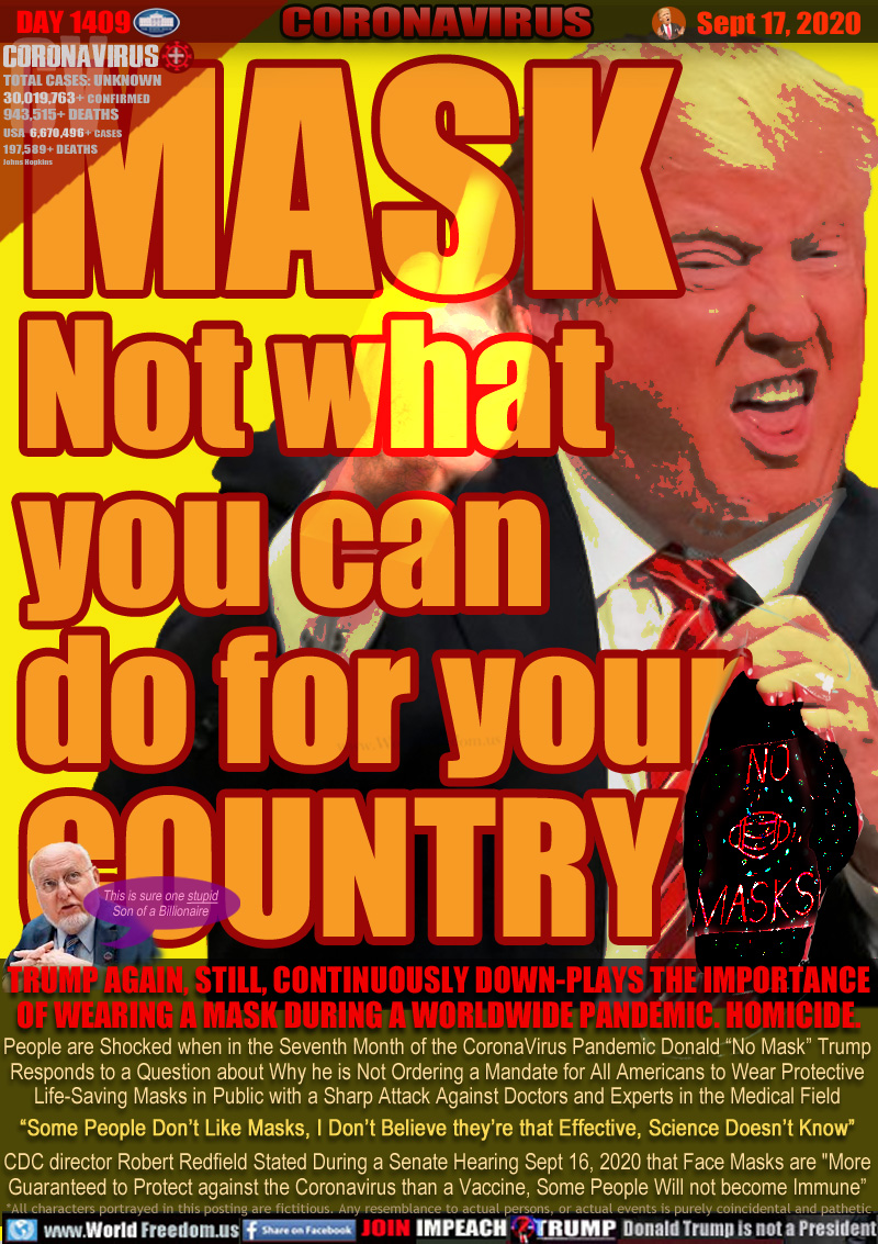 MASK
Not what
you can
do for your
COUNTRY

TRUMP AGAIN, STILL, CONTINUOUSLY DOWN-PLAYS THE IMPORTANCE
OF WEARING A MASK DURING A WORLDWIDE PANDEMIC. HOMICIDE.

People are Shocked when in the Seventh Month of the CoronaVirus Pandemic Donald “No Mask” Trump
Responds to a Question about Why he is Not Ordering a Mandate for All Americans to Wear Protective
Life-Saving Masks in Public with a Sharp Attack Against Doctors and Experts in the Medical Field
“Some People Don’t Like Masks, I Don’t Believe they’re that Effective, Science Doesn’t Know”
CDC director Robert Redfield Stated During a Senate Hearing Sept 16, 2020 that Face Masks are 