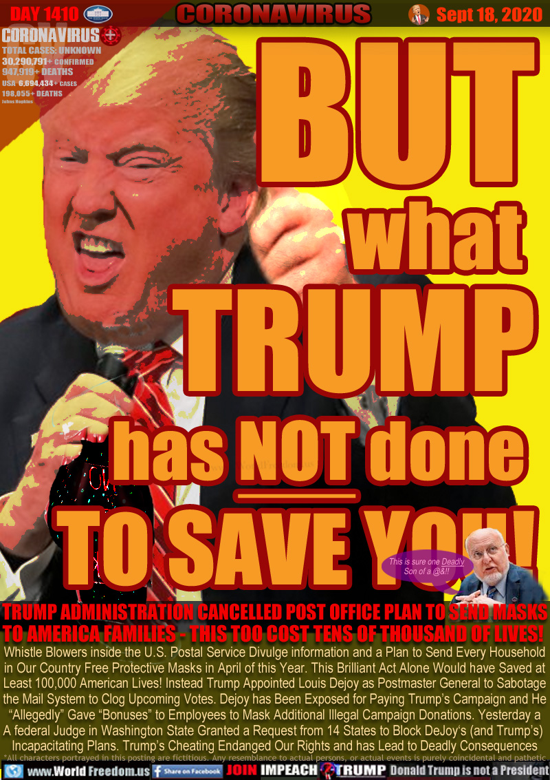 BUT
what 
TRUMP
has NOT done 
TO SAVE YOU!

TRUMP ADMINISTRATION CANCELLED POST OFFICE PLAN TO SEND MASKS
TO AMERICA FAMILIES - THIS TOO COST TENS OF THOUSAND OF LIVES! 

Whistle Blowers inside the U.S. Postal Service Divulge information and a Plan to Send Every Household
in Our Country Free Protective Masks in April of this Year. This Brilliant Act Alone Would have Saved at
Least 100,000 American Lives! Instead Trump Appointed Louis Dejoy as Postmaster General to Sabotage
the Mail System to Clog Upcoming Votes. Dejoy has Been Exposed for Paying Trump’s Campaign and He
‘Allegedly’ Gave “Bonuses” to Employees to Mask Additional Illegal Campaign Donations. Yesterday a
A federal Judge in Washington State Granted a Request from 14 States to Block DeJoy‘s (and Trump’s) 
Incapacitating Plan. Trump’s Cheating Endangered Our Rights and has Lead to Deadly Consequences