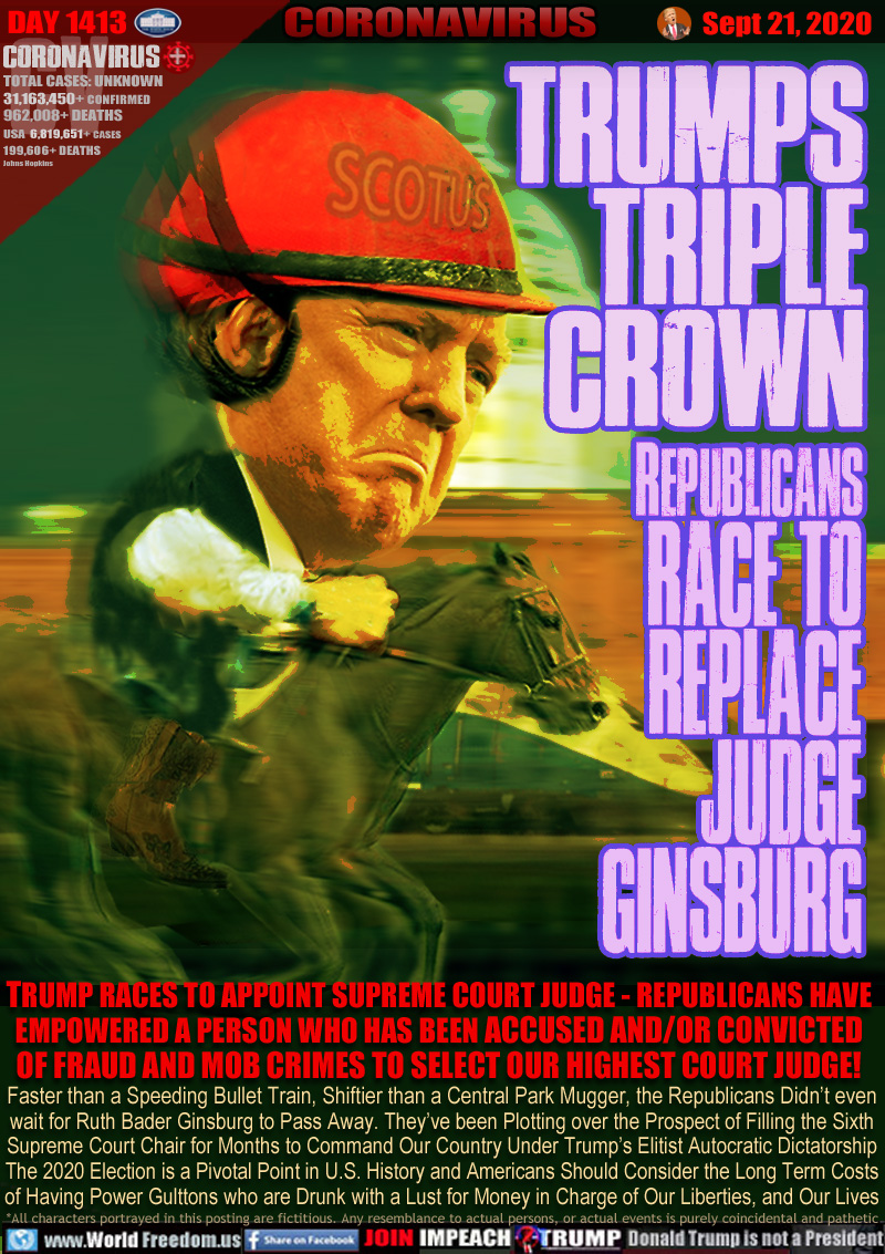 TRUMPS
TRIPLE
CROWN

REPUBLICANS
RACE TO
REPLACE
JUDGE
GINSBURG

TRUMP RACES TO APPOINT SUPREME COURT JUDGE - REPUBLICANS HAVE
EMPOWERED A PERSON WHO HAS BEEN ACCUSED AND/OR CONVICTED
OF FRAUD AND MOB CRIMES TO SELECT OUR HIGHEST COURT JUDGE!

Faster than a Speeding Bullet Train, Shiftier than a Central Park Mugger, the Republicans Didn’t even
wait for Ruth Bader Ginsburg to Pass Away. They’ve been Plotting over the Prospect of Filling the Sixth
Supreme Court Chair for Months to Command Our Country Under Trump’s Elitist Autocratic Dictatorship
The 2020 Election is a Pivotal Point in U.S. History and Americans Should Consider the Long Term Costs
of Having Power Gulttons who are Drunk with a Lust for Money in Charge of Our Liberties, and Our Lives