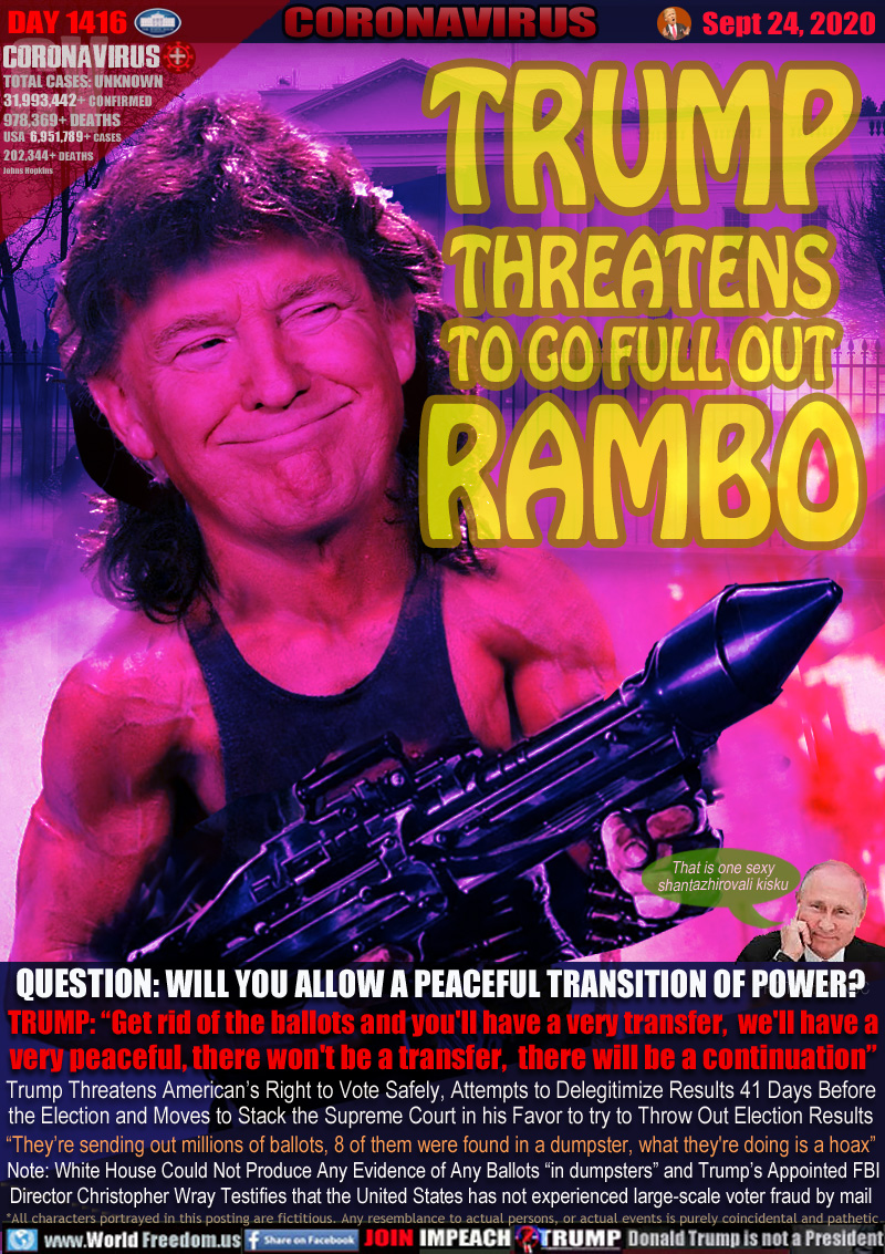 TRUMP
THREATENS
TO GO FULL OUT
RAMBO

QUESTION: WILL YOU ALLOW A PEACEFUL TRANSITION OF POWER? 
TRUMP: “Get rid of the ballots and you'll have a very transfer,  we'll have a
very peaceful, there won't be a transfer,  there will be a continuation”

Trump Threatens American’s Right to Vote Safely, Attempts to Delegitimize Results 41 Days Before
the Election and Moves to Stack the Supreme Court in his Favor to try to Throw Out Election Results
“They’re sending out millions of ballots, 8 of them were found in a dumpster, what they're doing is a hoax”

 Note: White House Could Not Produce Any Evidence of Any Ballots “in dumpsters” and Trump’s Appointed FBI
Director Christopher Wray Testifies that the United States has not experienced large-scale voter fraud by mail

Putin 