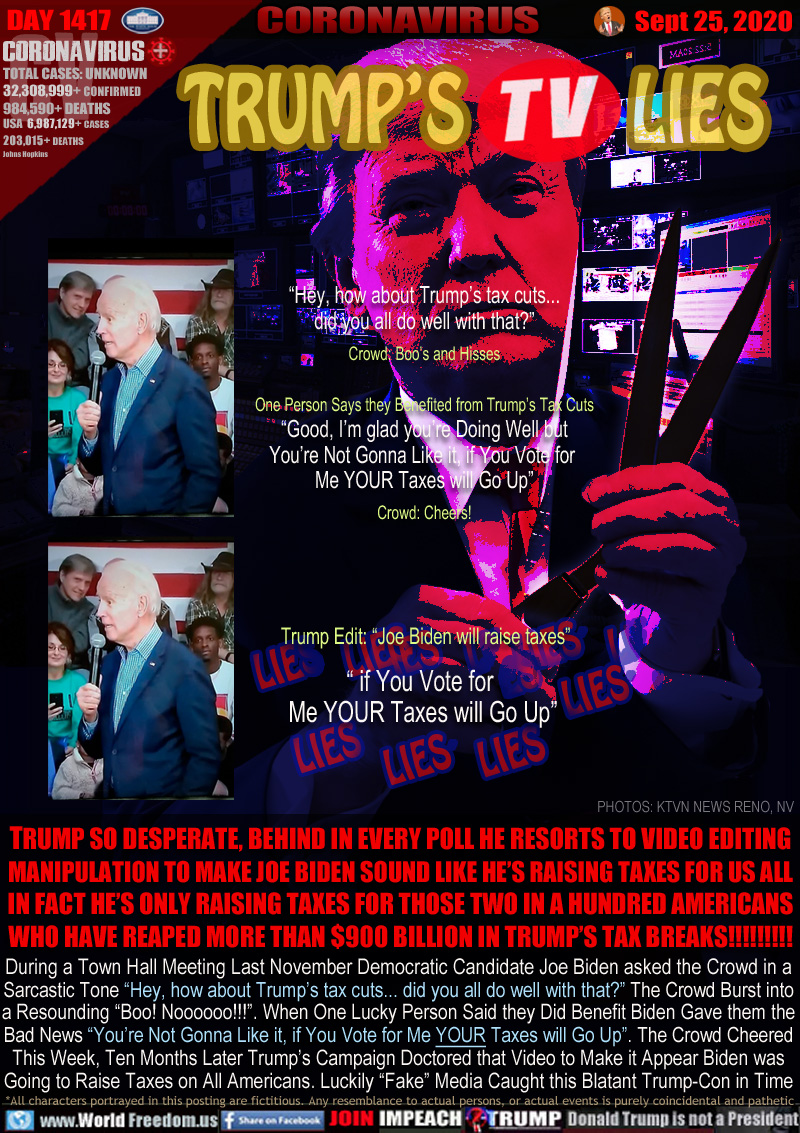 TRUMP'S TV LIES

TRUMP SO DESPERATE, BEHIND IN EVERY POLL HE RESORTS TO VIDEO EDITING
MANIPULATION TO MAKE JOE BIDEN SOUND LIKE HE’S RAISING TAXES FOR US ALL
IN FACT HE’S ONLY RAISING TAXES FOR THOSE TWO IN A HUNDRED AMERICANS
WHO HAVE REAPED MORE THAN $900 BILLION IN TRUMP’S TAX BREAKS!!!!!!!!!

During a Town Hall Meeting Last November Democratic Candidate Joe Biden asked the Crowd in a
Sarcastic Tone “Hey, how about Trump’s tax cuts... did you all do well with that?” The Crowd Burst into
a Resounding “Boo! Noooooo!!!”. When One Lucky Person Said they Did Benefit Biden Gave then the
Bad News “You’re Not Gonna Like it, if You Vote for Me YOUR Taxes will Go Up”. The Crowd Cheered
This Week, Ten Months Later Trump’s Campaign Doctored that Video to Make it Appear Biden was
Going to Raise Taxes on All Americans. Luckily “Fake” Media Caught this Blatant Trump-Con in Time