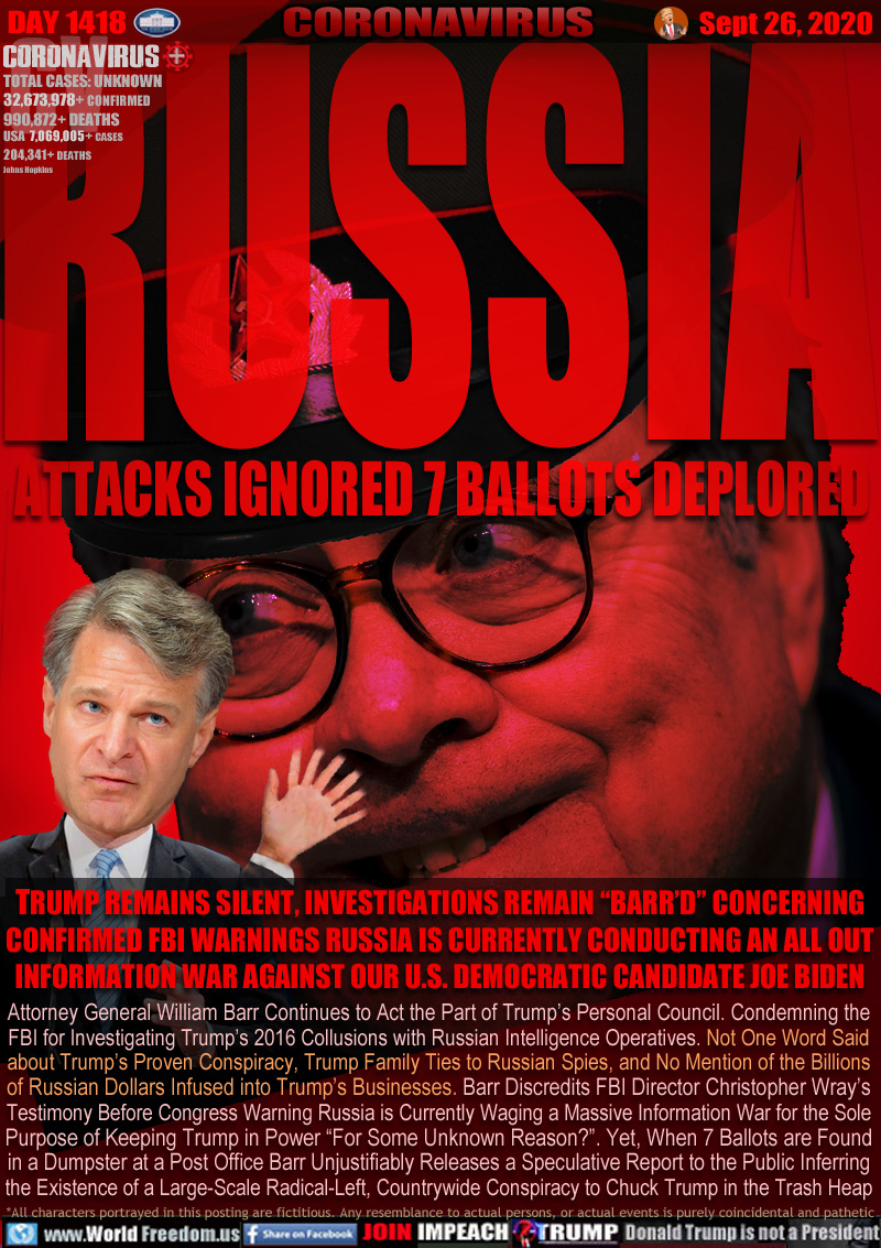 RUSSIA ATTACKS IGNORED 7 BALLOTS DEPLORED

TRUMP REMAINS SILENT, INVESTIGATIONS REMAIN “BARR’D” CONCERNING
CONFIRMED FBI WARNINGS RUSSIA IS CURRENTLY CONDUCTING AN ALL OUT
INFORMATION WAR AGAINST OUR U.S. DEMOCRATIC CANDIDATE JOE BIDEN

Attorney General William Barr Continues to Act the Part of Trump’s Personal Council. Condemning the
FBI for Investigating Trump’s 2016 Collusions with Russian Intelligence Operatives. Not One Word Said
about Trump’s Proven Conspiracy, Trump Family Ties to Russian Spies, and No Mention of the Billions
of Russian Dollars Infused into Trump’s Businesses. Barr Discredits FBI Director Christopher Wray’s
Testimony Before Congress Warning Russia is Currently Waging a Massive Information War for the Sole
Purpose of Keeping Trump in Power “For Some Unknown Reason?”. Yet, When 7 Ballots are Found
in a Dumpster at a Post Office Barr Unjustifiably Releases a Speculative Report to the Public Inferring
the Existence of a Large-Scale Radical-Left, Countrywide Conspiracy to Chuck Trump in the Trash Heap
