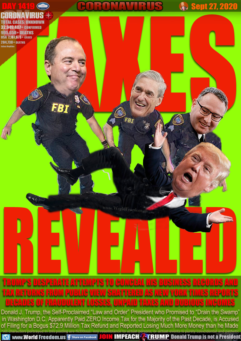 TAXES
REVEALED

Adam Schiff
Robert Mueller
Alexander Vindman

TRUMP’S DESPERATE ATTEMPTS TO CONCEAL HIS BUSINESS RECORDS AND
TAX RETURNS FROM PUBLIC VIEW SHATTERED AS NEW YORK TIMES REPORTS
DECADES OF FRAUDULENT LOSSES, UNPAID TAXES AND DUBIOUS INCOMES

Donald J. Trump, the Self-Proclaimed “Law and Order” President who Promised to “Drain the Swamp”
in Washington D.C. Apparently Paid ZERO Income Tax for the Majority of the Past Decade, is Accused
of Filing for a Bogus $72.9 Million Tax Refund and Reported Losing Much More Money than he Made