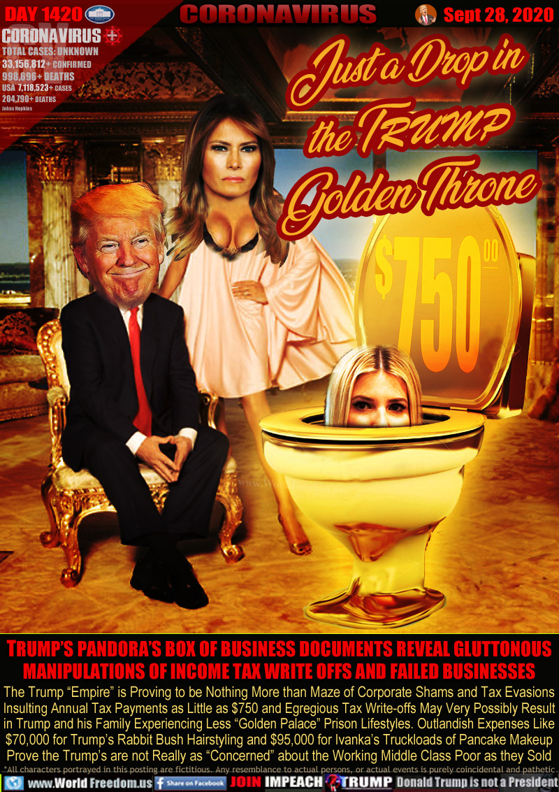 Just a Drop in
the TRUMP
Golden Throne $750

TRUMP’S PANDORA’S BOX OF BUSINESS DOCUMENTS REVEAL GLUTTONOUS
MANIPULATIONS OF INCOME TAX WRITE OFFS AND FAILED BUSINESSES 

The Trump “Empire” is Proving to be Nothing More than Maze of Corporate Shams and Tax Evasions
Insulting Annual Tax Payments as Little as $750 and Egregious Tax Write-offs May Very Possibly Result
in Trump and his Family Experiencing Less “Golden Palace” Prison Lifestyles. Outlandish Expenses Like
$70,000 for Trump’s Rabbit Bush Hairstyling and $95,000 for Ivanka’s Truckloads of Pancake Makeup
Prove the Trump’s are not Really as “Concerned” about the Working Middle Class Poor as they Sold
