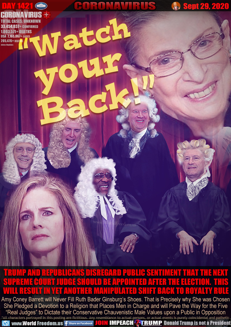 “Watch
your
   Back!”
Ruth Bador Ginsberg.

TRUMP AND REPUBLICANS DISREGARD PUBLIC SENTIMENT THAT THE NEXT
SUPREME COURT JUDGE SHOULD BE APPOINTED AFTER THE ELECTION. THIS
WILL RESULT IN YET ANOTHER MANIPULATED SHIFT BACK TO ROYALTY RULE

Amy Coney Barret will Never Fill Ruth Bader Ginsburg’s Shoes. That is Precisely why She was Chosen
She Pledged a Devotion to a Religion that Places Men in Charge and will Pave the Way for the Five
“Real Judges” to Dictate their Conservative Chauvenistic Male Values upon a Public in Opposition