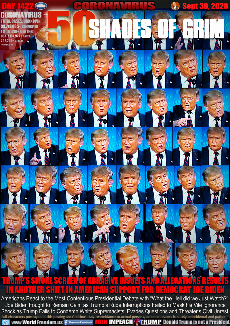 50 Shades of Grim

TRUMP’S SMOKE SCREEN OF ABRASIVE INSULTS AND ALLEGATIONS RESULTS
IN ANOTHER SHIFT IN AMERICAN SUPPORT FOR DEMOCRAT JOE BIDEN

Americans React to the Most Contentious Presidential Debate with “What the Hell did we Just Watch?”
 Joe Biden Fought to Remain Calm as Trump’s Rude Interruptions Failed to Mask his Vile Ignorance
Shock as Trump Fails to Condemn White Supremacists, Evades Questions and Threatens Civil Unrest