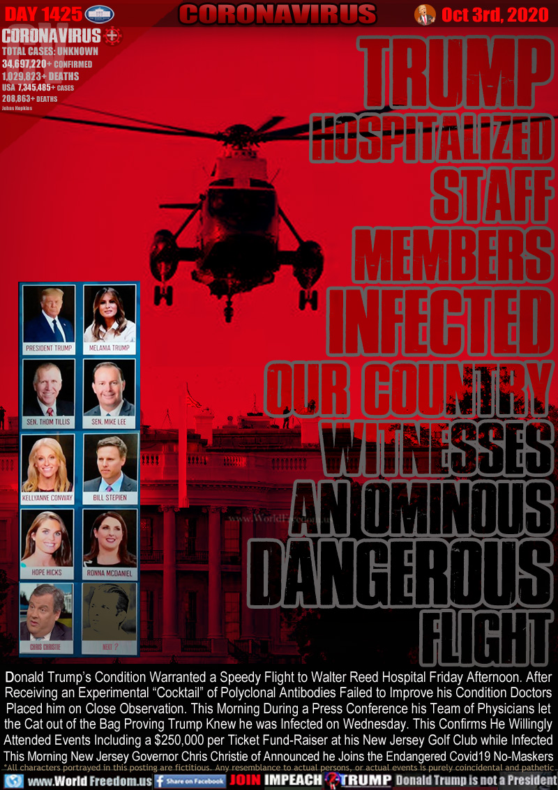 TRUMP
HOSPITALIZED
STAFF
MEMBERS
INFECTED
OUR COUNTRY
WITNESSES
AN OMINOUS
DANGEROUS
FLIGHT

Donald Trump’s Condition Warranted a Speedy Flight to Walter Reed Hospital Friday Afternoon. After
Receiving an Experimental “Cocktail” of Polyclonal Antibodies Failed to Improve his Condition Doctors
 Placed him on Close Observation. This Morning During a Press Conference his Team of Physicians let
the Cat out of the Bag Saying Trump Knew he was Infected on Wednesday. This Confirms He Willingly
Attended Events Including a $250,000 per Ticket Fund-Raiser at his New Jersey Golf Club while Infected
This Morning New Jersey Governor Chris Christie of Announced he Joins the Endangered Covid19 No-Maskers