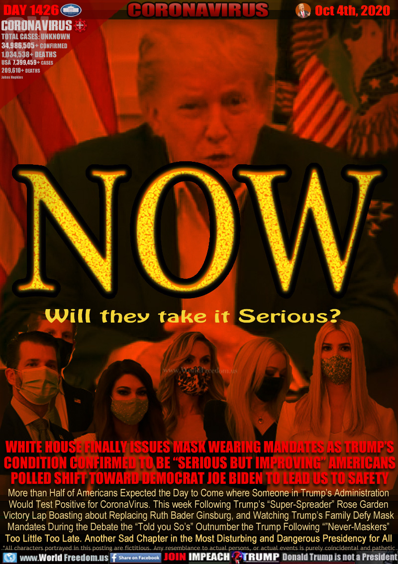 NOW Will they take it Serious?

WHITE HOUSE FINALLY ISSUES MASK WEARING MANDATES AS TRUMP’S
CONDITION CONFIRMED TO BE “SERIOUS BUT IMPROVING” AMERICANS
POLLED SHIFT TOWARD DEMOCRAT JOE BIDEN TO LEAD US TO SAFETY

More than Half of Americans Expected the Day to Come where Someone in Trump’s Administration
Would Test Positive for CoronaVirus. This week Following Trump’s “Super-Spreader” Rose Garden
Victory Lap Boasting about Replacing Ruth Bader Ginsburg, and Watching Trump’s Family Defy Mask
Mandates During the Debate the “Told you So’s” Outnumber the Trump Following ”Never-Maskers”
Too Little Too Late. Another Sad Chapter in the Most Disturbing and Dangerous Presidency for All