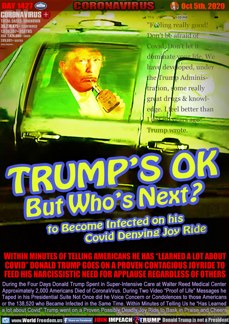 TRUMP’S OK
But Who’s Next?
to Become Infected on his
Covid Denying Joy Ride

TRUMP HOAX SERUM

“Feeling really good! Don’t be afraid of Covid. Don’t let it dominate your life. We have developed under the Trump Administration, some really great drugs & knowledge. I feel better than I did 20 years ago!