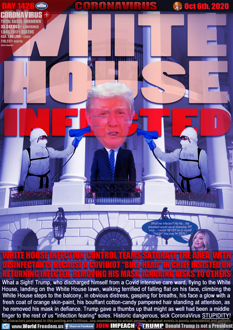 WHITE
HOUSE
INFECTED

WHITE HOUSE INFECTION CONTROL TEAMS SATURATE THE AREA  WITH
DISINFECTANTS BECAUSE A COVIDIOT “BULL-HEAD” IN CHIEF INSISTED ON
RETURNING INFECTED, REMOVING HIS MASK, IGNORING RISKS TO OTHERS

IMAGE: Two disinfectant team members spraying Trump, Kayleigh McEneny saying:

