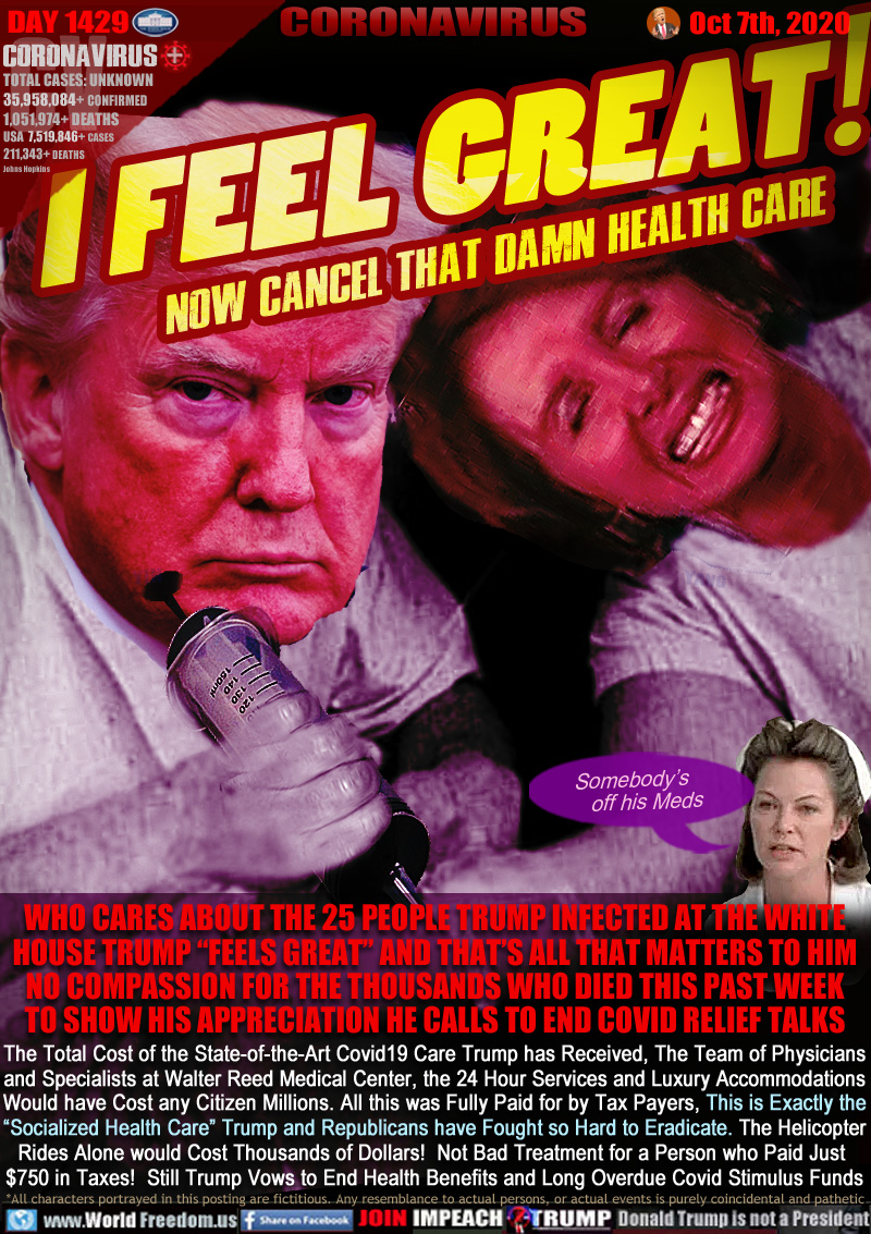 I  FEEL  GREAT!
now Cancel that Damn HEALTH care

IMAGE: Trump stabbing huge syringe into Democrat House Speaker Nancy Pelosi's vein. 

WHO CARES ABOUT THE 25 PEOPLE TRUMP INFECTED AT THE WHITE HOUSE TRUMP “FEELS GREAT” AND THAT’S ALL THAT MATTERS TO HIM
NO COMPASSION FOR THE THOUSANDS WHO DIED THIS PAST WEEK TO SHOW HIS APPRECIATION HE CALLS TO END COVID RELIEF TALKS

Nurse Rached from the movie One Flew over the Cookoo's Nest 
