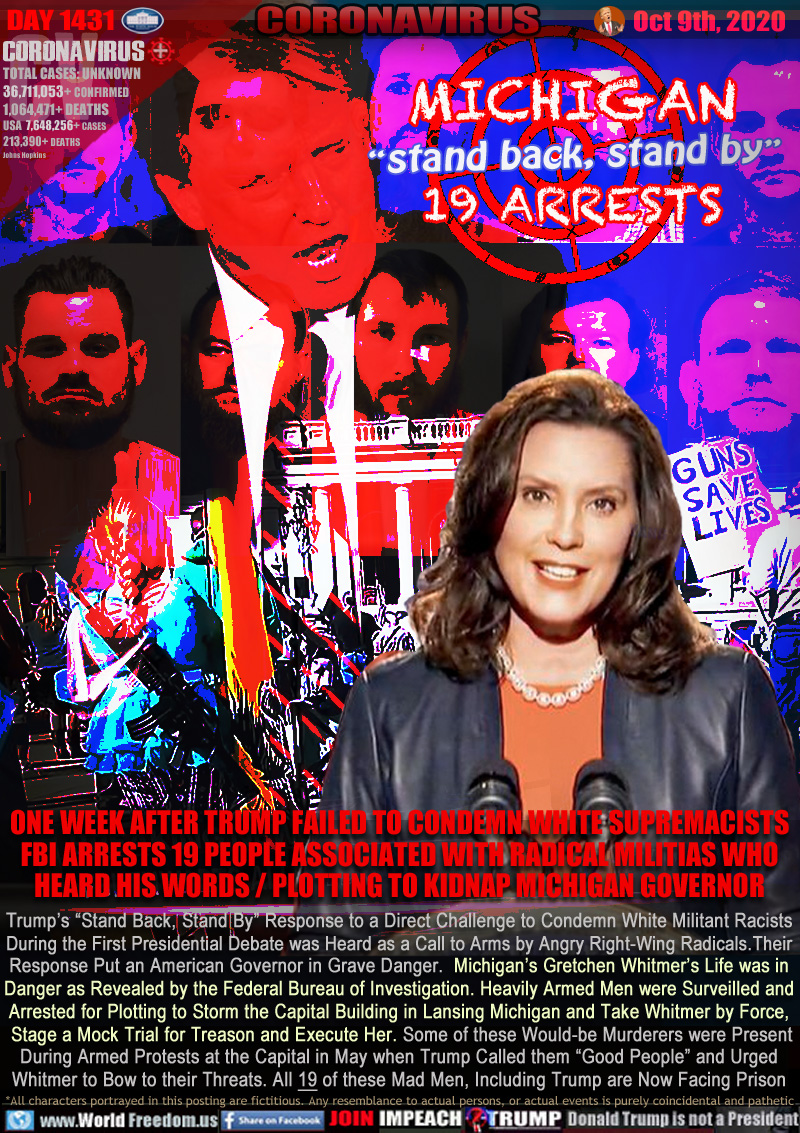MICHIGAN
“stand back, stand by”
19 ARRESTS

ONE WEEK AFTER TRUMP FAILED TO CONDEMN WHITE SUPREMACISTS
FBI ARRESTS 19 PEOPLE ASSOCIATED WITH RADICAL MILITIAS WHO
HEARD HIS WORDS / PLOTTING TO KIDNAP MICHIGAN GOVERNOR

Trump’s “Stand Back, Stand By” Response to a Direct Challenge to Condemn White Militant Racists
During the First Presidential Debate was Heard as a Call to Arms by Angry Right-Wing Radicals. Their
Response Put an American Governor in Grave Danger.  Michigan’s Gretchen Whitmer’s Life was in
Danger as Revealed by the Federal Bureau of Investigation. Heavily Armed Men were Surveilled and
Arrested for Plotting to Storm the Capital Building in Lansing Michigan and Take Whitmer by Force,
 Stage a Mock Trial for Treason and Execute Her. Some of these Would-be Murderers were Present
During Armed Protests at the Capital in May when Trump Called them “Good People” and Urged
Whitmer to Bow to their Threats. All 19 of these Mad Men, Including Trump are Now Facing Prison
