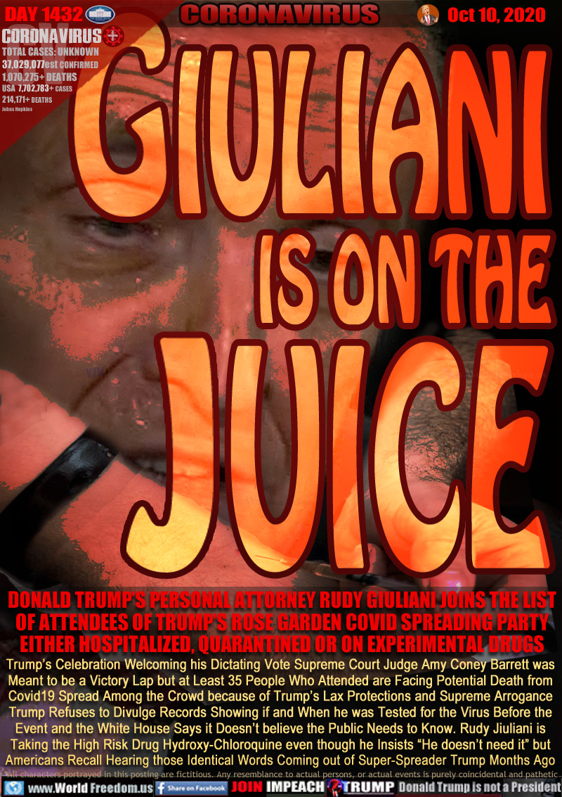 Giuliani is on the Juice

DONALD TRUMP’S PERSONAL ATTORNEY RUDY GIULIANI JOINS THE LIST
OF ATTENDEES OF TRUMP’S ROSE GARDEN COVID SPREADING PARTY
EITHER HOSPITALIZED, QUARANTINED OR ON EXPERIMENTAL DRUGS

Trump’s Celebration Welcoming his Dictating Vote Supreme Court Judge Amy Coney Barrett was
Meant to be a Victory Lap but at Least 35 People Who Attended are Facing Potential Death from
Covid19 Spread Among the Crowd because of Trump’s Lax Protections and Supreme Arrogance
Trump Refuses to Divulge Records Showing if and When he was Tested for the Virus Before the
Event and the White House Says it Doesn’t believe the Public Needs to Know. Rudy Giuliani is
Taking the High Risk Drug Hydroxy-Chloroquine even though he Insists “He doesn’t need it” but
Americans Recall Hearing those Identical Words Coming out of Super-Spreader Trump Months Ago