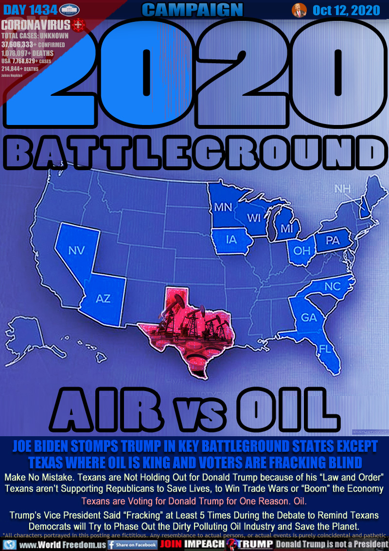 2020 BATTLEGROUND
AIR vs OIL

JOE BIDEN STOMPS TRUMP IN KEY BATTLEGROUND STATES EXCEPT TEXAS WHERE OIL IS KING AND VOTERS ARE FRACKING BLIND

Make No Mistake. Texans are Not Holding Out for Donald Trump because of his “Law and Order”
Texans aren’t Supporting Republicans to Save Lives, to Win Trade Wars or “Boom” the Economy
Texans are Voting for Donald Trump for One Reason. Oil.
Trump’s Vice President Said “Fracking” at Least 5 Times During the Debate to Remind Texans
Democrats will Try to Phase Out the Dirty Polluting Oil Industry and Save the Planet.