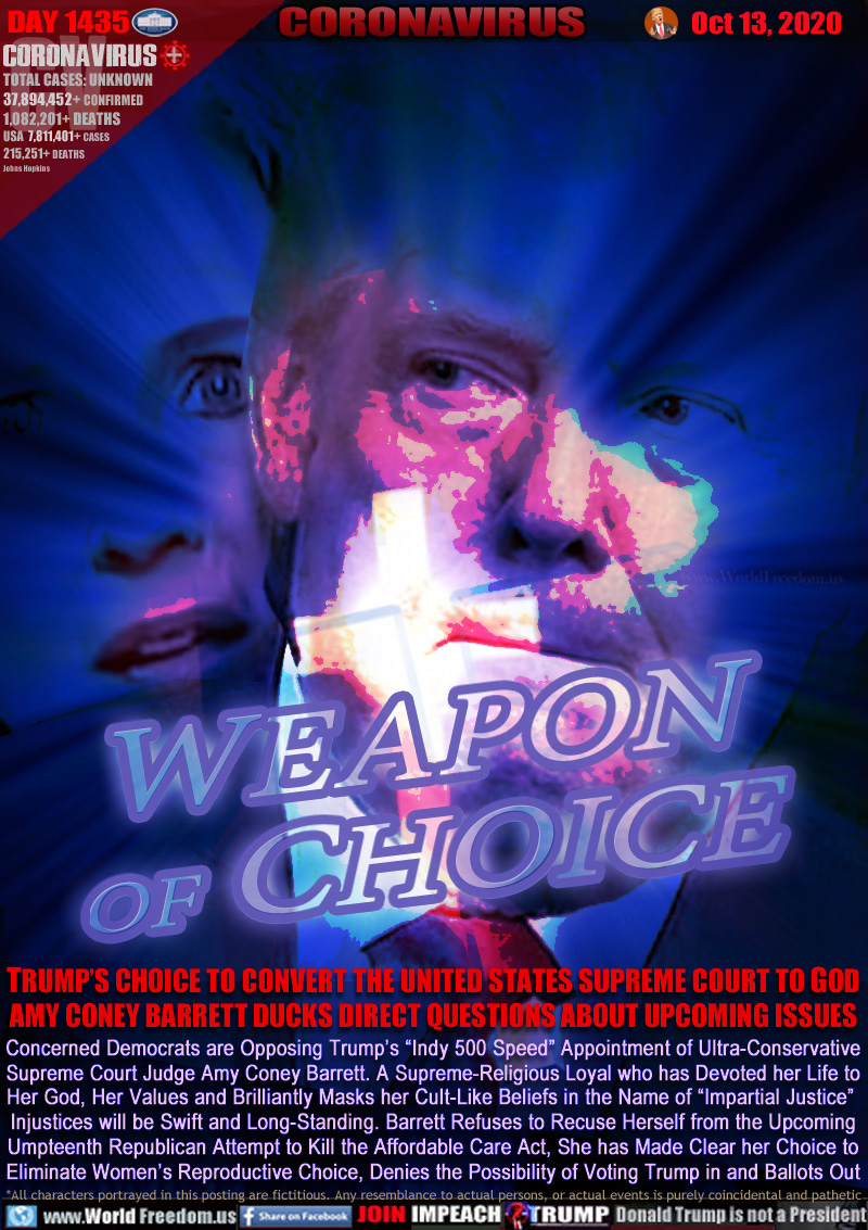 WEAPON
   OF CHOICE

TRUMP’S CHOICE TO CONVERT THE UNITED STATES SUPREME COURT TO GOD AMY CONEY BARRETT DUCKS DIRECT QUESTIONS ABOUT UPCOMING ISSUES

Concerned Democrats are Opposing Trump’s “Indy 500 Speed” Appointment of Ultra-Conservative
Supreme Court Judge Amy Coney Barrett. A Supreme-Religious Loyal who has Devoted her Life to
Her God, Her Values and Brilliantly Masks her Cult-Like Beliefs in the Name of “Impartial Justice” 
Injustices will be Swift and Long-Standing. Barrett Refuses to Recuse Herself from the Upcoming
Umpteenth Republican Attempt to Kill the Affordable Care Act, She has Made Clear her Choice to
Eliminate Women’s Reproductive Choice, Denies the Possibility of Voting Trump in and Ballots Out
