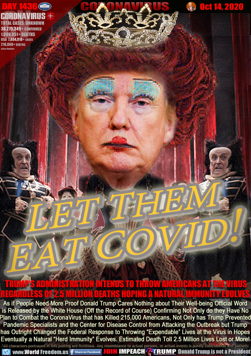 LET THEM EAT COVID!

TRUMP’S ADMINISTRATION INTENDS TO THROW AMERICANS AT THE VIRUS REGARDLESS OF 2.5 MILLION DEATHS HOPING A NATURAL IMMUNITY EVOLVES 

As if People Need More Proof Donald Trump Cares Nothing about Their Well-being Official Word
is Released by the White House (Off the Record of Course) Confirming Not Only do they Have No
Plan to Combat the CoronaVirus that has Killed 215,000 Americans, Not Only has Trump Prevented
Pandemic Specialists and the Center for Disease Control from Attacking the Outbreak but Trump
has Outright Changed the Federal Response to Throwing “Expendable” Lives at the Virus in Hopes
Eventually a Natural “Herd Immunity” Evolves. Estimated Death Toll 2.5 Million Lives Lost or More!