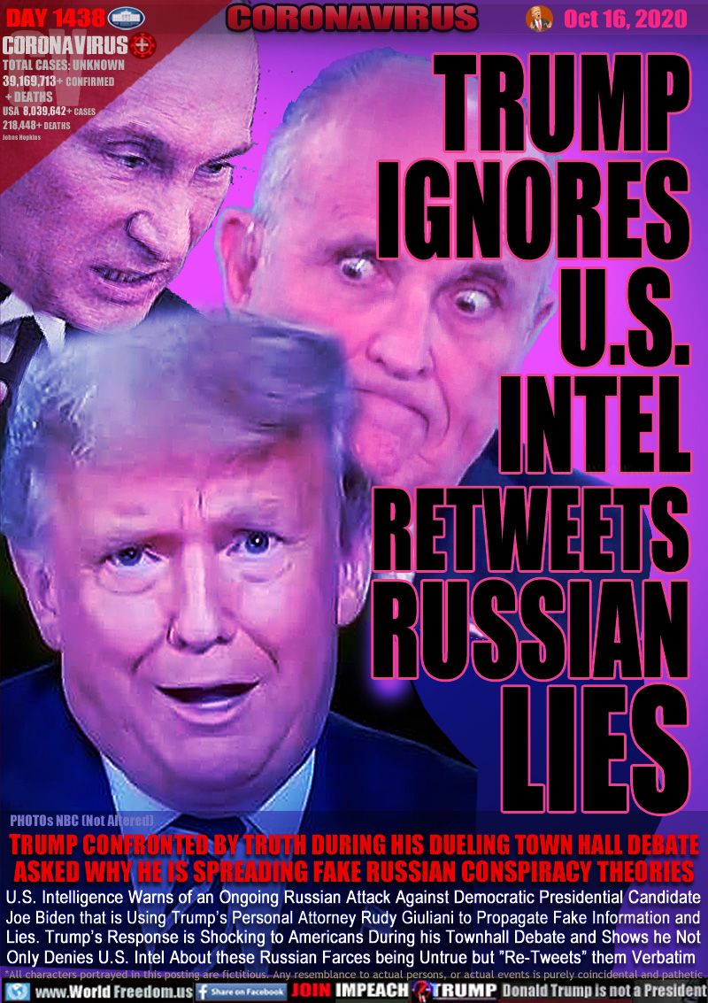 TRUMPIGNORES
U.S.
INTEL
RETWEETS
RUSSIAN
LIES

TRUMP CONFRONTED BY TRUTH DURING HIS DUELING TOWN HALL DEBATE ASKED WHY HE IS SPREADING FAKE RUSSIAN CONSPIRACY THEORIES

U.S. Intelligence Warns of an Ongoing Russian Attack Against Democratic Presidential Candidate
Joe Biden that is Using Trump’s Personal Attorney Rudy Giuliani to Propagate Fake Information and
Lies. Trump’s Response is Shocking to Americans During his Townhall Debate and Shows he Not
Only Denies U.S. Intel About these Russian Farces being Untrue but ”Re-Tweets” them Verbatim