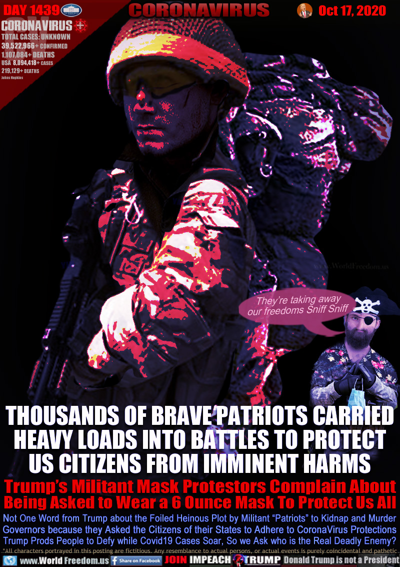 THOUSANDS OF BRAVE PATRIOTS CARRIED
HEAVY LOADS INTO BATTLES TO PROTECT
US CITIZENS FROM IMMINENT HARMS

Trump’s Militant Mask Protestors Complain About
Being Asked to Wear a 6 Ounce Mask To Protect Us All

Not One Word from Trump about the Foiled Heinous Plot by Militant “Patriots” to Kidnap and Murder
Governors because they Asked the Citizens of their States to Adhere to CoronaVirus Protections
Trump Prods People to Defy while Covid19 Cases Soar, So we Ask who is the Real Deadly Enemy?