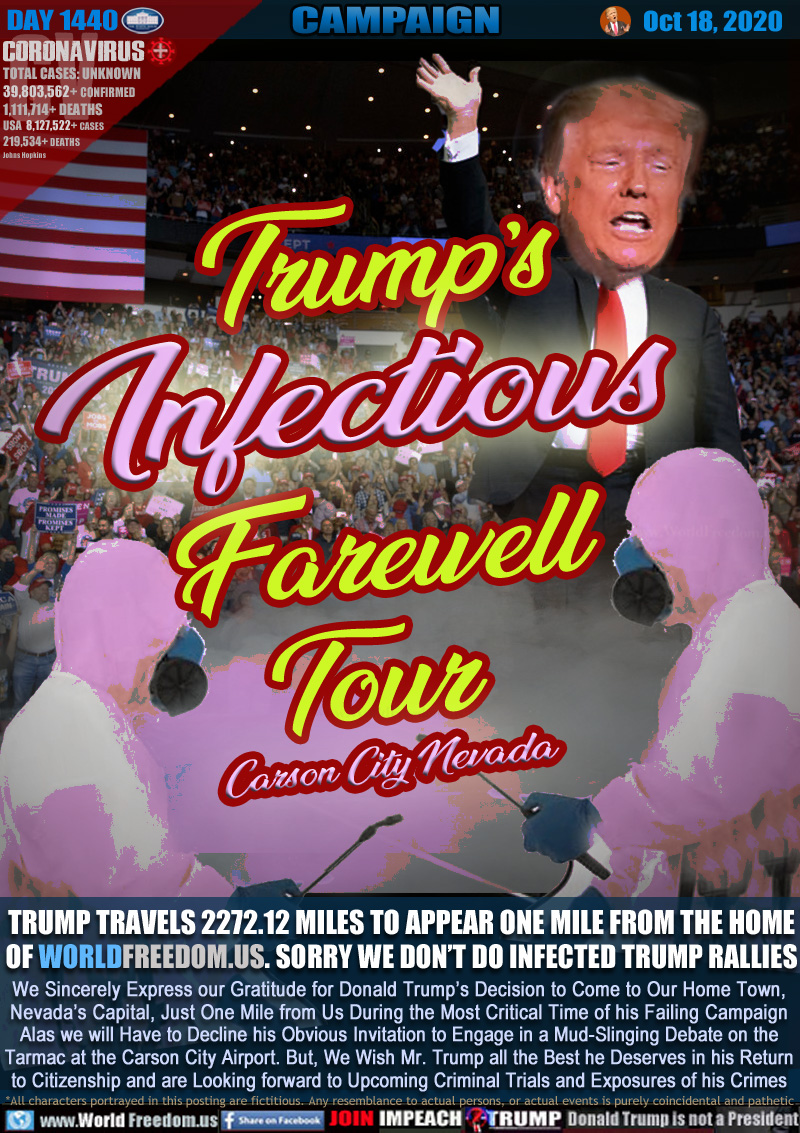 Trump’s 
Infectious
Farewell
Tour 

TRUMP TRAVELS 2272.12 MILES TO APPEAR ONE MILE FROM THE HOME OF WORLDFREEDOM.US. SORRY WE DON’T DO INFECTED TRUMP RALLIES

We Sincerely Express our Gratitude for Donald Trump’s Decision to Come to Our Home Town,
Nevada’s Capital, Just One Mile from Us During the Most Critical Time of his Failing Campaign
Alas we will Have to Decline his Obvious Invitation to Engage in a Mud-Slinging Debate on the
Tarmac at the Carson City Airport. But, We Wish Mr. Trump all the Best he Deserves in his Return
to Citizenship and are Looking forward to Upcoming Criminal Trials and Exposures of his Crimes