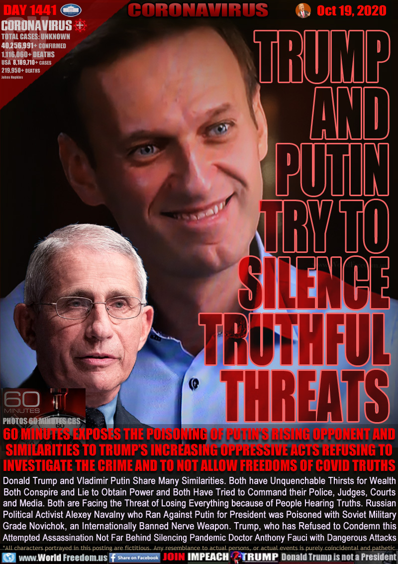 TRUMP
AND
PUTIN
TRY TO
SILENCE
TRUTHFUL
THREATS

60 MINUTES EXPOSES THE POISONING OF PUTIN’S RISING OPPONENT AND SIMILARITIES TO TRUMP’S INCREASING OPPRESSIVE ACTS REFUSING TO INVESTIGATE THE CRIME AND TO NOT ALLOW FREEDOMS OF COVID TRUTHS

Donald Trump and Vladimir Putin Share Many Similarities. Both have Unquenchable Thirsts for Wealth
Both Conspire and Lie to Obtain Power and Both Have Tried to Command their Police, Judges, Courts
and Media. Both are Facing the Threat of Losing Everything because of People Hearing Truths. Russian
Political Activist Alexey Navalny who Ran Against Putin for President was Poisoned with Soviet Military
Grade Novichok, an Internationally Banned Nerve Weapon. Trump, who has Refused to Condemn this
Attempted Assassination Not Far Behind Silencing Pandemic Doctor Anthony Fauci with Dangerous Attacks