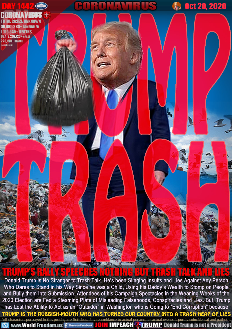 TRUMP TRASH

TRUMP’S RALLY SPEECHES NOTHING BUT TRASH TALK AND LIES

Donald Trump is No Stranger to Trash Talk. He’s been Slinging Insults and Lies Against Any Person
Who Dares to Stand in his Way Since he was a Child, Using his Daddy’s Wealth to Stomp on People
and Bully them Into Submission. Attendees of his Campaign Spectacles in the Weaning Weeks of the
2020 Election are Fed a Steaming Plate of Misleading Falsehoods, Conspiracies and Lies. But, Trump
has Lost the Ability to Act as an “Outsider” in Washington who is Going to “End Corruption” because
TRUMP IS THE RUBBISH-MOUTH WHO HAS TURNED OUR COUNTRY INTO A TRASH HEAP OF LIES