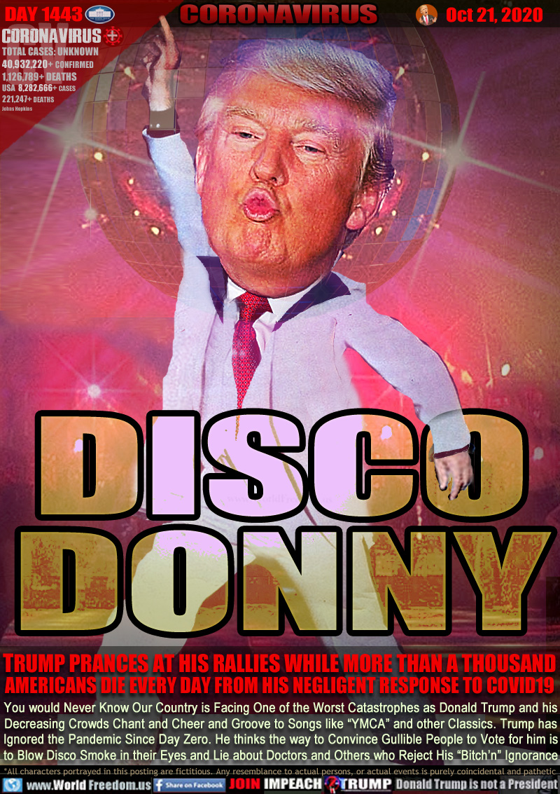 DISCO
DONNY

TRUMP PRANCES AT HIS RALLIES WHILE MORE THAN A THOUSAND
AMERICANS DIE EVERY DAY FROM HIS NEGLIGENT RESPONSE TO COVID19

You would Never Know Our Country is Facing One of the Worst Catastrophes as Donald Trump and his
Decreasing Crowds Chant and Cheer and Groove to Songs like “YMCA” and other Classics. Trump has
Ignored the Pandemic Since Day Zero. He thinks the way to Convince Gullible People to Vote for him is
to Blow Disco Smoke in their Eyes and Lie about Doctors and Others who Reject His “Bitch’n” Ignorance