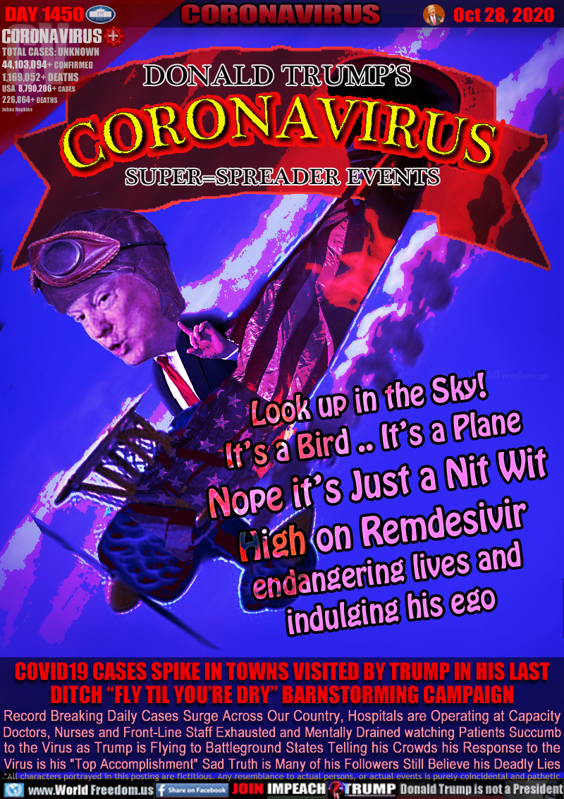 DONALD TRUMP’S
CORONAVIRUS
SUPER=SPREADER EVENTS

Look up in the Sky!
It’s a Bird .. It’s a Plane
Nope it’s Just a Nit Wit
High on Remdesivir
endangering lives and
indulging his ego

COVID19 CASES SPIKE IN TOWNS VISITED BY TRUMP IN HIS LAST DITCH “FLY TIL YOU’RE DRY” BARNSTORMING CAMPAIGN

Record Breaking Daily Cases Surge Across Our Country, Hospitals are Operating at Capacity
Doctors, Nurses and Front-Line Staff Exhausted and Mentally Drained watching Patients Succumb
to the Virus as Trump is Flying to Battleground States Telling his Crowds his Response to the
Virus is his 