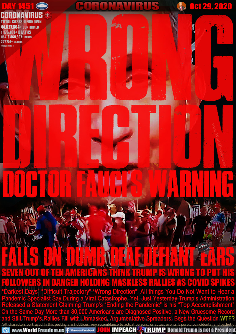 WRONG DIRECTION
DOCTOR FAUCI'S WARNING

FALLS ON DUMB DEAF DEFIANT EARS

SEVEN OUT OF TEN AMERICANS THINK TRUMP IS WRONG TO PUT HIS FOLLOWERS IN DANGER HOLDING MASKLESS RALLIES AS COVID SPIKES

“Darkest Days” “Difficult Trajectory” “Wrong Direction”. All things You Do Not Want to Hear a
Pandemic Specialist Say During a Viral Catastrophe. Yet, Just Yesterday Trump’s Administration
Released a Statement Claiming Trump’s “Ending the Pandemic” is his “Top Accomplishment”
On the Same Day More than 80,000 Americans are Diagnosed Positive, a New Gruesome Record
and Still Trump’s Rallies Fill with Unmasked, Argumentative Spreaders. Begs the Question WTF?