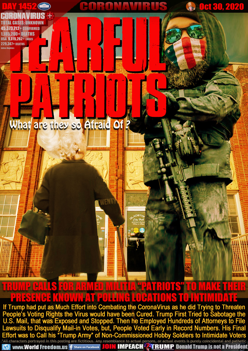 FEARFUL
PATRIOTS
What are they so Afraid Of?

TRUMP CALLS FOR ARMED MILITIA “PATRIOTS” TO MAKE THEIR
PRESENCE KNOWN AT POLLING LOCATIONS TO INTIMIDATE

If Trump had put as Much Effort into Combating the CoronaVirus as he did Trying to Threaten
People’s Voting Rights the Virus would have been Cured. Trump First Tried to Sabotage the
U.S. Mail, that was Exposed and Stopped. Then he Employed Hundreds of Attorneys to File
Lawsuits to Disqualify Mail-in Votes, but, People Voted Early in Record Numbers. His Final
Effort was to Call his “Trump Army” of Non-Commissioned Hobby Soldiers to Intimidate Voters