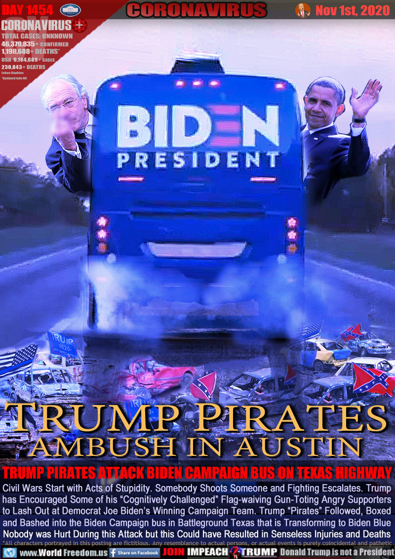TRUMP PIRATES
AMBUSH IN AUSTIN

TRUMP PIRATES ATTACK BIDEN CAMPAIGN BUS ON TEXAS HIGHWAY

Civil Wars Start with Acts of Stupidity. Somebody Shoots Someone and Fighting Escalates. Trump
has Encouraged Some of his “Cognitively Challenged” Flag-waiving Gun-Toting Angry Supporters
to Lash Out at Democrat Joe Biden’s Winning Campaign Team. Trump “Pirates” Followed, Boxed
and Bashed into the Biden Campaign bus in Battleground Texas that is Transforming to Biden Blue
Nobody was Hurt During this Attack but this Could have Resulted in Senseless Injuries and Deaths