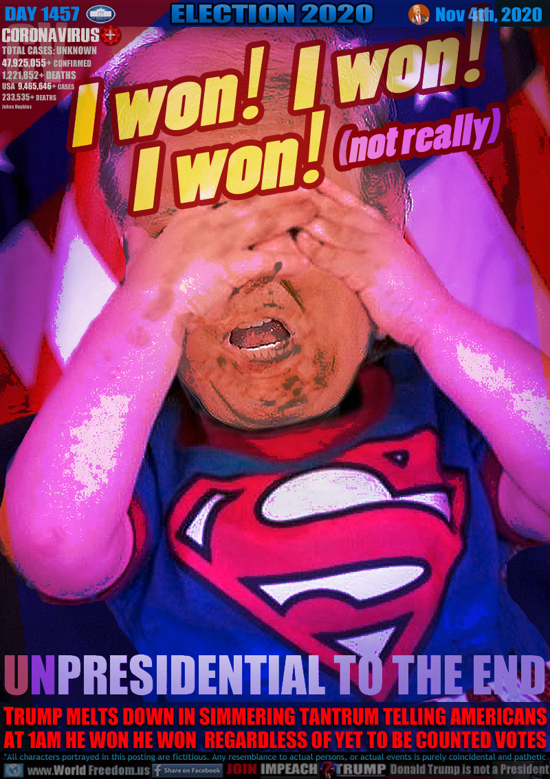 I won! I won!
I won!   (not really)

UNPRESIDENTIAL TO THE END

TRUMP MELTS DOWN IN SIMMERING TANTRUM TELLING AMERICANS
AT 1AM HE WON HE WON  REGARDLESS OF YET TO BE COUNTED VOTES
