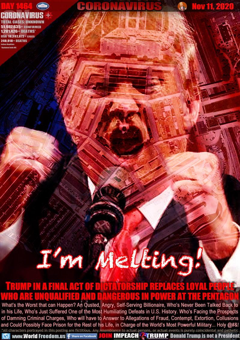 I’m Melting!

TRUMP IN A FINAL ACT OF DICTATORSHIP REPLACES LOYAL PEOPLE
WHO ARE UNQUALIFIED AND DANGEROUS IN POWER AT THE PENTAGON

What’s the Worst that can Happen? An Ousted, Angry, Self-Serving Billionaire, Who’s Never Been Talked Back to
in his Life, Who’s Just Suffered One of the Most Humiliating Defeats in U.S. History. Who’s Facing the Prospects
of Damning Criminal Charges, Who will have to Answer to Allegations of Fraud, Contempt, Extortion, Collusions
and Could Possibly Face Prison for the Rest of his Life, in Charge of the World’s Most Powerful Military... Holy @&!