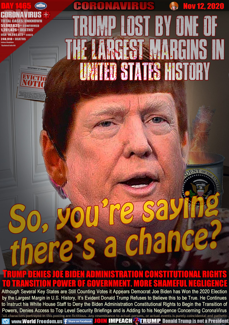 TRUMP LOST BY ONE OF
THE LARGEST MARGINS IN
UNITED STATES HISTORY

So, your saying
 there’s a chance?

TRUMP DENIES JOE BIDEN ADMINISTRATION CONSTITUTIONAL RIGHTS TO TRANSITION POWER OF GOVERNMENT. MORE SHAMEFUL NEGLIGENCE

Although Several Key States are Still Counting Votes it Appears Democrat Joe Biden has Won the 2020 Election
by the Largest Margin in U.S. History, It’s Evident Donald Trump Refuses to Believe this to be True. He Continues
to Instruct his White House Staff to Deny the Biden Administration Constitutional Rights to Begin the Transition of
Powers, Denies Access to Top Level Security Briefings and is Adding to his Negligence Concerning CoronaVirus