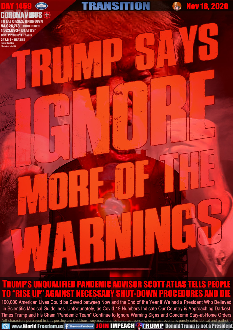 TRUMP SAYS
IGNORE
MORE OF THE
WARNINGS

TRUMP’S UNQUALIFIED PANDEMIC ADVISOR SCOTT ATLAS TELLS PEOPLE TO “RISE UP” AGAINST NECESSARY SHUT-DOWN PROCEDURES AND DIE

100,000 American Lives Could be Saved between Now and the End of the Year if We had a President Who Believed
in Scientific Medical Guidelines. Unfortunately, as Covid-19 Numbers Indicate Our Country is Approaching Darkest
Times Trump and his Sham “Pandemic Team” Continue to Ignore Warning Signs and Condemn Stay-at-Home Orders