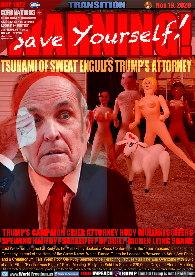 WARNING! Save Yourself!

TSUNAMI OF SWEAT ENGULFS TRUMP’S ATTORNEY

TRUMP’S CAMPAIGN CRIER ATTORNEY RUDY GIULIANI SUFFERS
SPEWING HAIR DYE SOAKED FIT OF GUILT-RIDDEN LYING SHAME

Last Week we Laughed at Rudy as he Mistakenly Booked a Press Conference at the “Four Seasons” Landscaping
Company instead of the Hotel of the Same Name. Which Turned Out to be Located in Between an Adult Sex Shop
and a Crematorium. This Week Poor Ole Rudy Seemed to be Perspiring Profusely as if he was Overcome with Guilt
at a Lie-Filled “Election was Rigged” Press Meeting. Rudy has Sold his Sole for $20,000 a Day, and Eternal Mocking