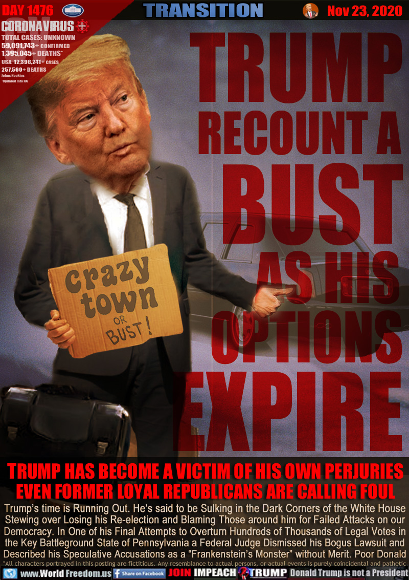 TRUMP
RECOUNT A 
BUST
AS HIS 
OPTIONS
EXPIRE

TRUMP HAS BECOME A VICTIM OF HIS OWN PERJURIES
EVEN FORMER LOYAL REPUBLICANS ARE CALLING FOUL

Trump’s time is Running Out. He’s said to be Sulking in the Dark Corners of the White House
Stewing over Losing his Re-election and Blaming Those around him for Failed Attacks on our
Democracy. In One of his Final Attempts to Overturn Hundreds of Thousands of Legal Votes in
the Key Battleground State of Pennsylvania a Federal Judge Dismissed his Bogus Lawsuit and
Described his Speculative Accusations as a “Frankenstein’s Monster” without Merit. Poor Donald