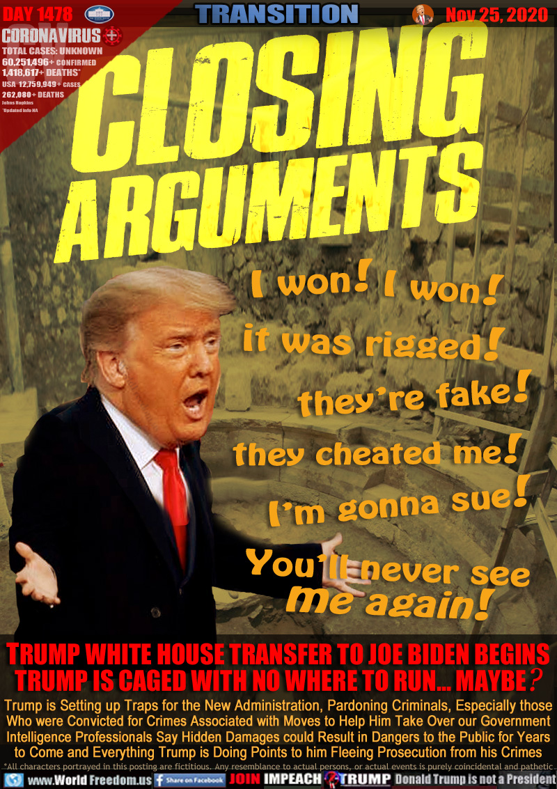 CLOSING
ARGUMENTS

Trump:
I won! I won!
it was rigged!
they’re fake!
they cheated me!
I’m gonna sue!
You’ll never see
me again!

TRUMP WHITE HOUSE TRANSFER TO JOE BIDEN BEGINS
TRUMP IS CAGED WITH NO WHERE TO RUN... MAYBE?

Trump is Setting up Traps for the New Administration, Pardoning Criminals, Especially those
Who were Convicted for Crimes Associated with Moves to Help Him Take Over our Government
Intelligence Professionals Say Hidden Damages could Result in Dangers to the Public for Years
to Come and Everything Trump is Doing Points to him Fleeing Prosecution from his Crimes
