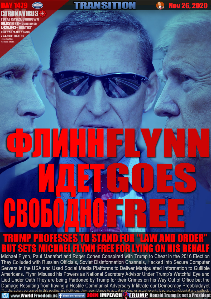 ?????
????
????????
FLYNN
GOES
FREE

TRUMP PROFESSES TO STAND FOR “LAW AND ORDER”
BUT SETS MICHAEL FLYNN FREE FOR LYING ON HIS BEHALF

Michael Flynn, Paul Manafort and Roger Cohen Conspired with Trump to Cheat in the 2016 Election
They Colluded with Russian Officials, Soviet Disinformation Channels, Hacked into Secure Computer
Servers in the USA and Used Social Media Platforms to Deliver Manipulated Information to Gullible
Americans. Flynn Misused his Powers as National Secretary Advisor Under Trump’s Watchful Eye and
Lied Under Oath They are being Pardoned by Trump for their Crimes on his Way Out of Office but the
Damage Resulting from having a Hostile Communist Adversary Infiltrate our Democracy Preobladayet