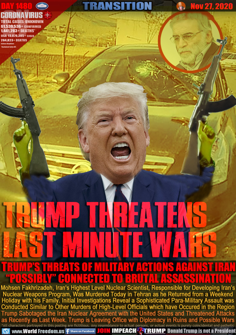 TRUMP THREATENS
LAST MINUTE WARS

TRUMP’S THREATS OF MILITARY ACTIONS AGAINST IRAN
“POSSIBLY” CONNECTED TO BRUTAL ASSASSINATION

Mohsen Fakhrizadeh, Iran's Highest Level Nuclear Scientist, Responsible for Developing Iran’s
Nuclear Weapons Program, Was Murdered Today in Tehran as he Returned from a Weekend
Holiday with his Family. Initial Investigations Reveal a Sophisticated Para-Military Assault was
Conducted Similar to Other Murders of High-Level Officials which have Occured in the Region
Trump Sabotaged the Iran Nuclear Agreement with the United States and Threatened Attacks
as Recently as Last Week. Trump is Leaving Office with Diplomacy in Ruins and Possible Wars