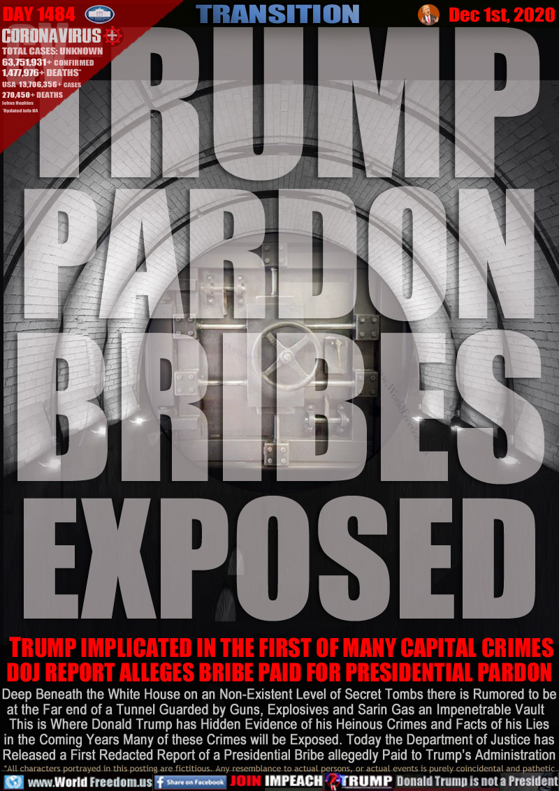 TRUMP
PARDON
BRIBES
EXPOSED

TRUMP IMPLICATED IN THE FIRST OF MANY CAPITAL CRIMES
DOJ REPORT ALLEGES BRIBE PAID FOR PRESIDENTIAL PARDON

Deep Beneath the White House on an Non-Existent Level of Secret Tombs there is Rumored to be
at the Far end of a Tunnel Guarded by Guns, Explosives and Sarin Gas an Impenetrable Vault  
This is Where Donald Trump has Hidden Evidence of his Heinous Crimes and Facts of his Lies
in the Coming Years Many of these Crimes will be Exposed. Today the Department of Justice has
Released a First Redacted Report of a Presidential Bribe allegedly Paid to Trump’s Administration