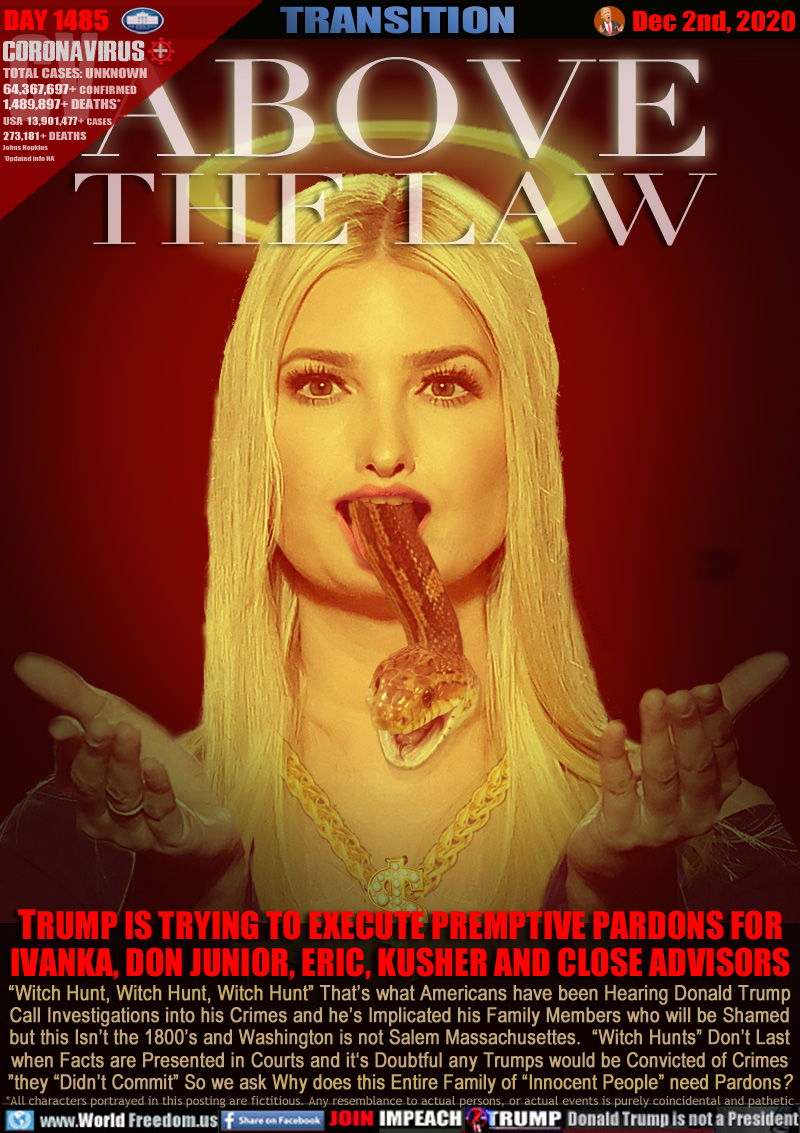 ABOVE THE LAW

TRUMP IS TRYING TO EXECUTE PREMPTIVE PARDONS FOR
IVANKA, DON JUNIOR, ERIC, KUSHER AND CLOSE ADVISORS

“Witch Hunt, Witch Hunt, Witch Hunt” That’s what Americans have been Hearing Donald Trump
Call Investigations into his Crimes and he’s Implicated his Family Members who will be Shamed
Still this Isn’t the 1800’s and Washington is not Salem Massachusetts. “Witch Hunts” Don’t Last
when Facts are Presented in Courts and it‘s Doubtful any Trumps would be Convicted of Crimes
they “Didn’t Commit” So we ask Why does this Entire Family of “Innocent People” need Pardons?