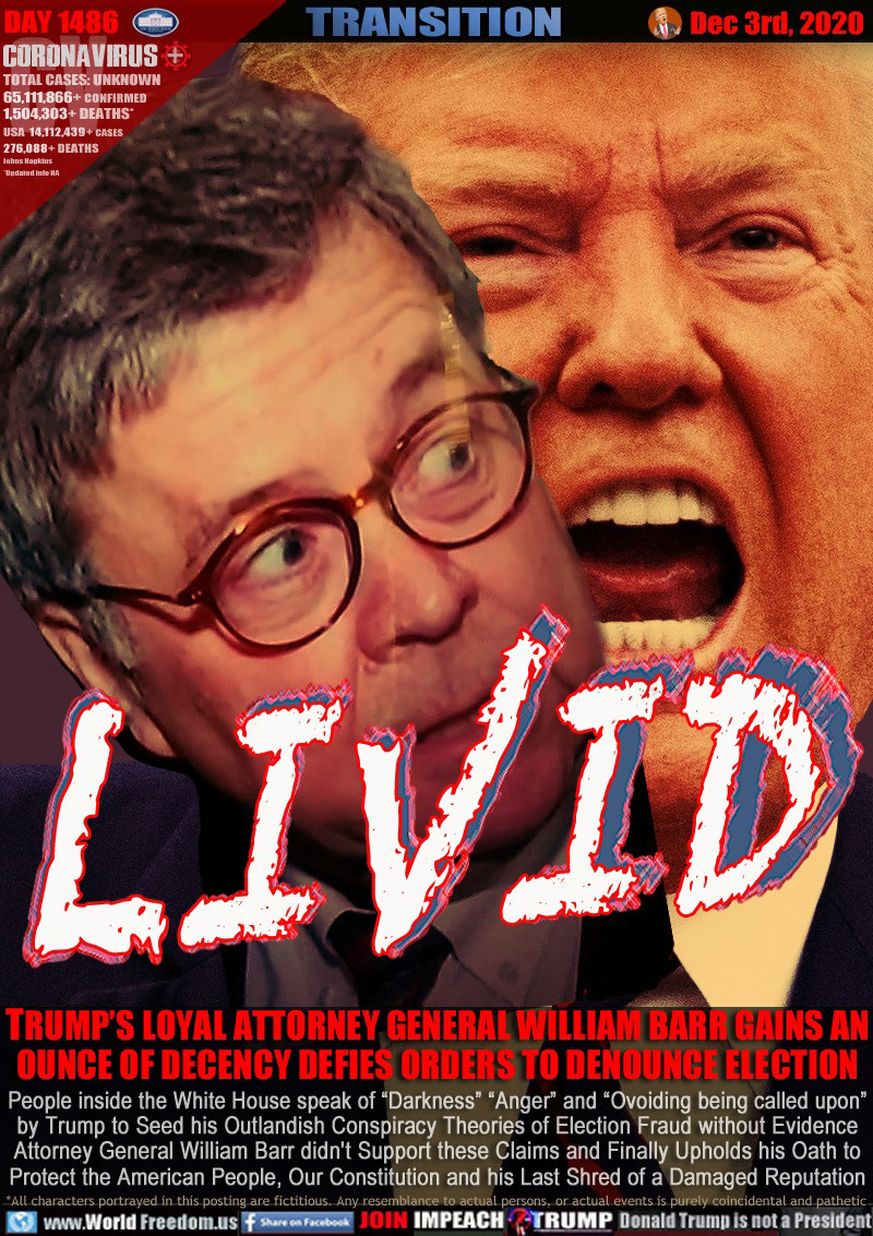 LIVID

TRUMP’S LOYAL ATTORNEY GENERAL WILLIAM BARR GAINS AN
OUNCE OF DECENCY DEFIES ORDERS TO DENOUNCE ELECTION

People inside the White House speak of “Darkness” “Anger” and “Ovoiding being called upon”
by Trump to Seed his Outlandish Conspiracy Theories of Election Fraud without Evidence
Attorney General William Barr didn't Support these Claims and Finally Upholds his Oath to
Protect the American People, Our Constitution and his Last Shred of a Damaged Reputation