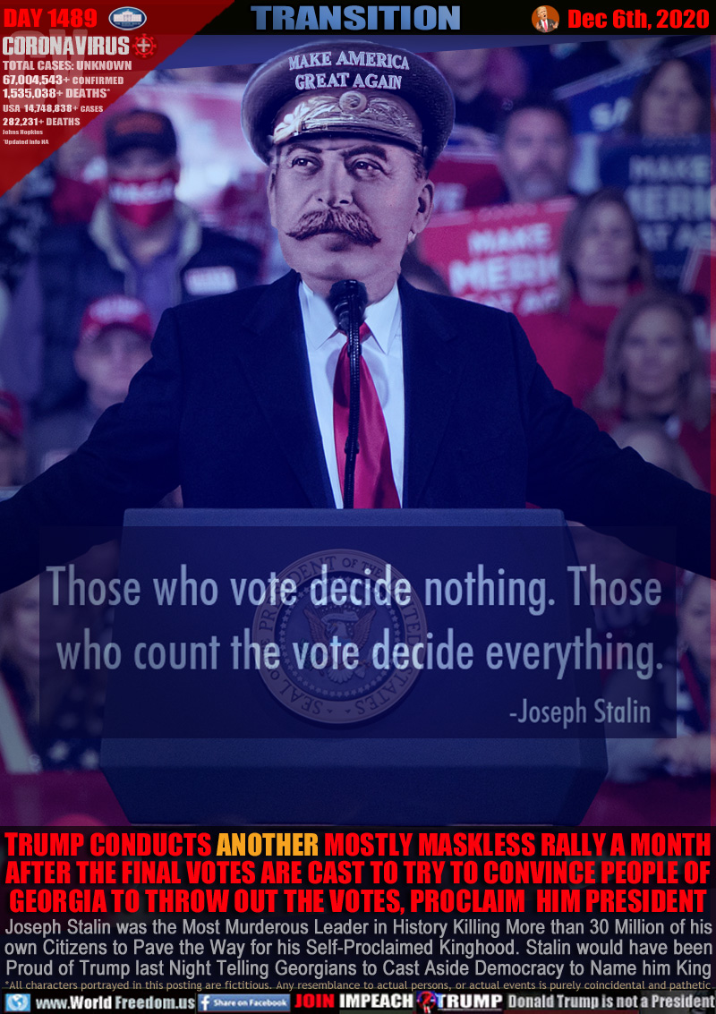Those who vote decide nothing. Those who count the vote decided everything.
- Joseph Stalin

TRUMP CONDUCTS ANOTHER MOSTLY MASKLESS RALLY A MONTH
AFTER THE FINAL VOTES ARE CAST TO TRY TO CONVINCE PEOPLE OF GEORGIA TO THROW OUT THE VOTES, PROCLAIM  HIM PRESIDENT

Joseph Stalin was the Most Murderous Leader in History Killing More than 30 Million of his
own Citizens to Pave the Way for his Self-Proclaimed Kinghood. Stalin would have been
Proud of Trump last Night Telling Georgians to Cast Aside Democracy to Name him King
